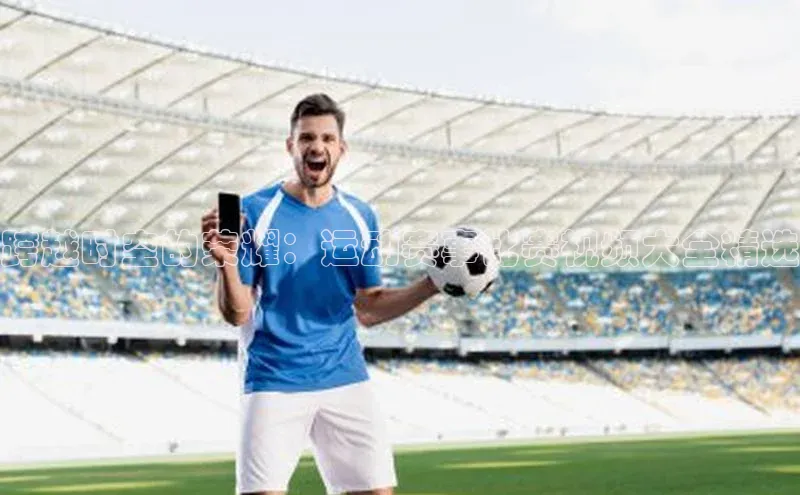 恒盛平台登录入口网站知乎跨越时空的荣耀：运动赛事比赛视频大全精选