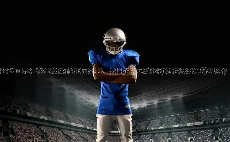 超越国界：在全球体育排行榜中，卡塔尔的足球运动地位跃升至第几名？
