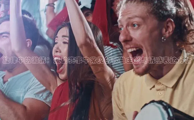旋律中的激情：运动赛事中常见的歌曲主题与情感表达分析