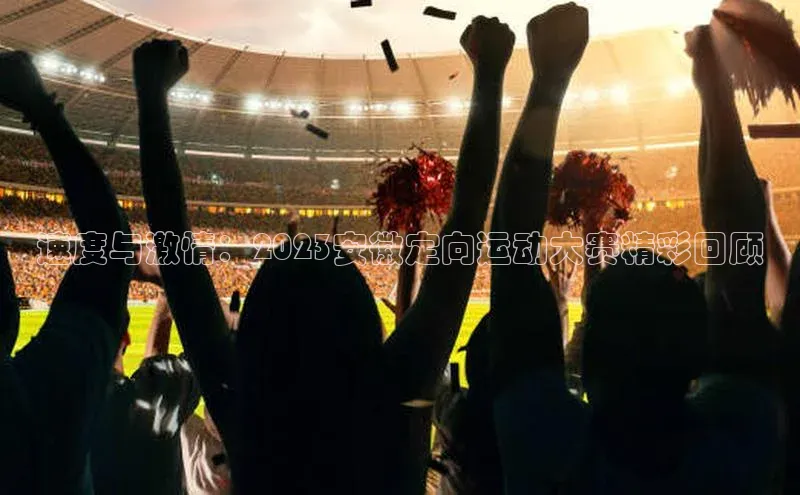 速度与激情：2023安徽定向运动大赛精彩回顾