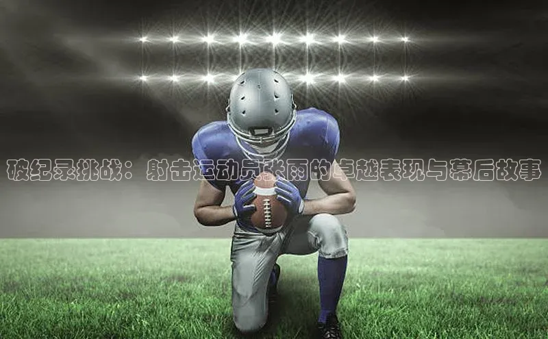 破纪录挑战：射击运动员张雨的卓越表现与幕后故事